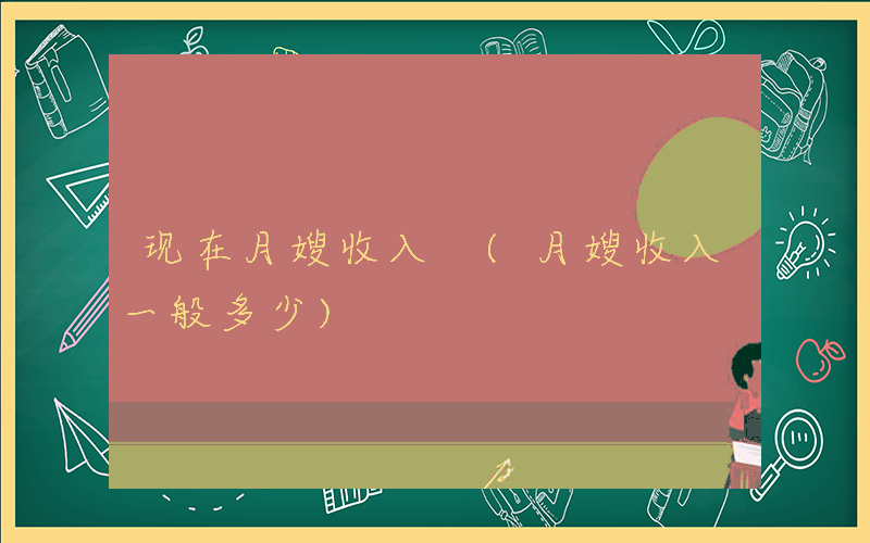 现在月嫂收入 (月嫂收入一般多少)